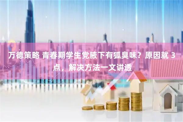 万德策略 青春期学生党腋下有狐臭味？原因就 3 点，解决方法一文讲透