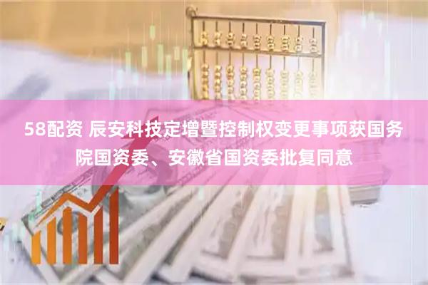58配资 辰安科技定增暨控制权变更事项获国务院国资委、安徽省国资委批复同意