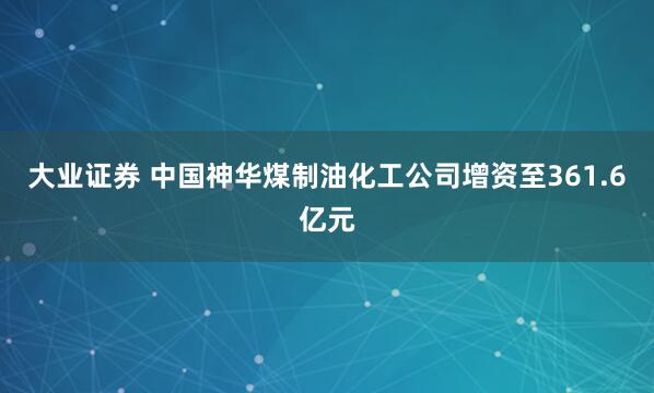 大业证券 中国神华煤制油化工公司增资至361.6亿元