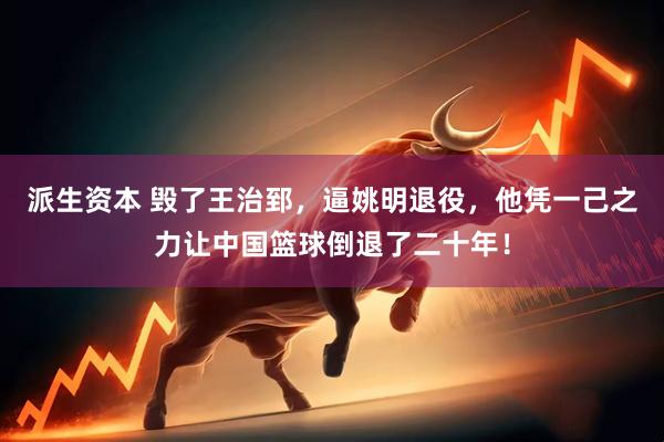 派生资本 毁了王治郅，逼姚明退役，他凭一己之力让中国篮球倒退了二十年！