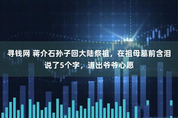 寻钱网 蒋介石孙子回大陆祭祖，在祖母墓前含泪说了5个字，道出爷爷心愿