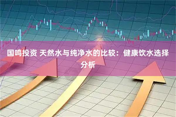 国鸣投资 天然水与纯净水的比较：健康饮水选择分析