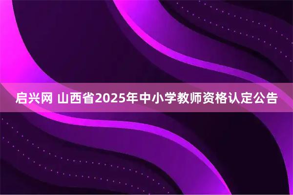 启兴网 山西省2025年中小学教师资格认定公告