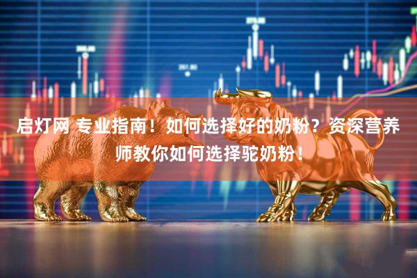 启灯网 专业指南！如何选择好的奶粉？资深营养师教你如何选择驼奶粉！