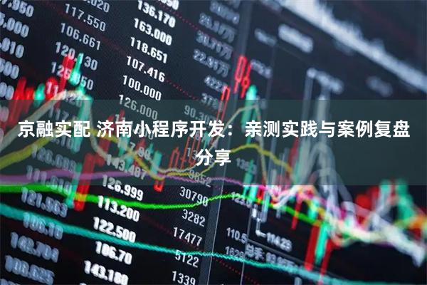 京融实配 济南小程序开发：亲测实践与案例复盘分享
