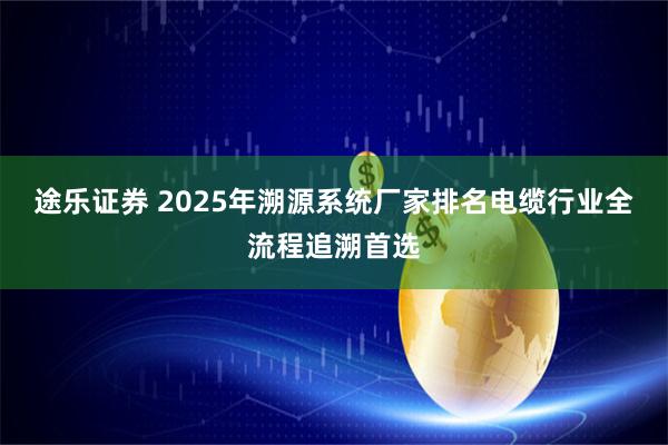 途乐证券 2025年溯源系统厂家排名电缆行业全流程追溯首选