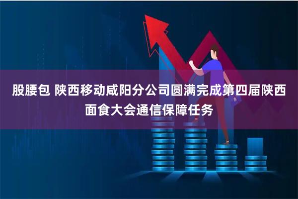 股腰包 陕西移动咸阳分公司圆满完成第四届陕西面食大会通信保障任务