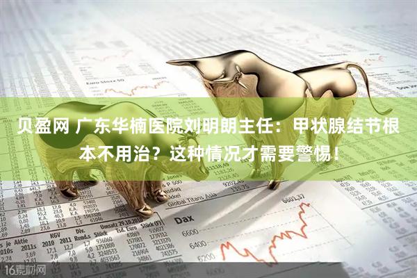 贝盈网 广东华楠医院刘明朗主任：甲状腺结节根本不用治？这种情况才需要警惕！