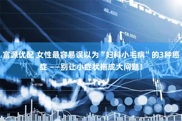 富源优配 女性最容易误以为“妇科小毛病”的3种癌症 ——别让小症状拖成大问题！