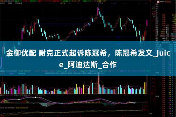 金御优配 耐克正式起诉陈冠希，陈冠希发文_Juice_阿迪达斯_合作