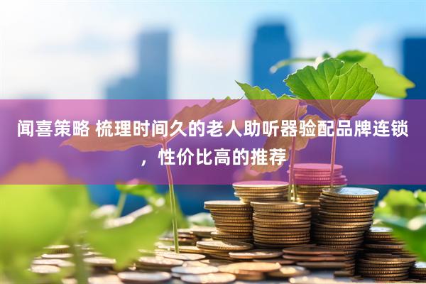 闻喜策略 梳理时间久的老人助听器验配品牌连锁，性价比高的推荐