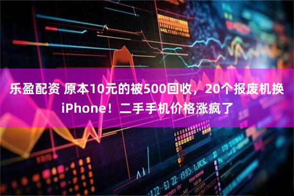 乐盈配资 原本10元的被500回收，20个报废机换iPhone！二手手机价格涨疯了