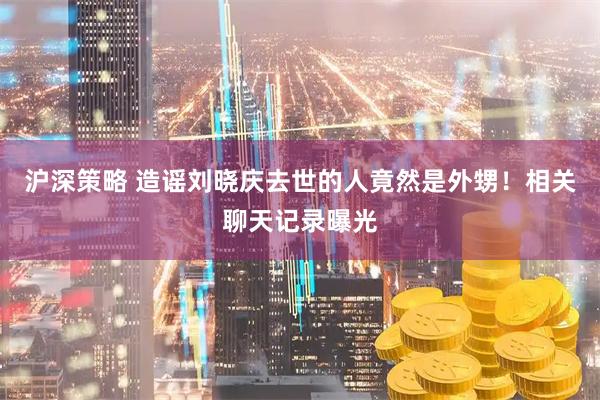 沪深策略 造谣刘晓庆去世的人竟然是外甥！相关聊天记录曝光