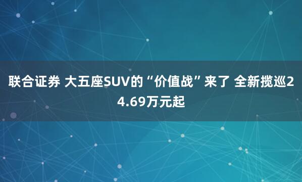 联合证券 大五座SUV的“价值战”来了 全新揽巡24.69万元起