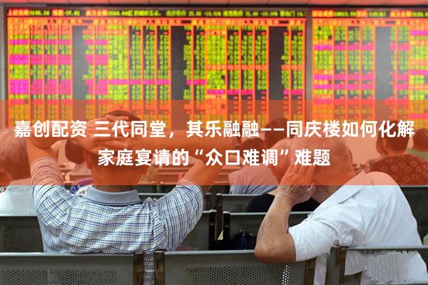 嘉创配资 三代同堂，其乐融融——同庆楼如何化解家庭宴请的“众口难调”难题
