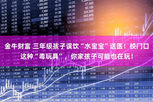 金牛财富 三年级孩子误饮“水宝宝”送医！校门口这种“毒玩具”，你家孩子可能也在玩！