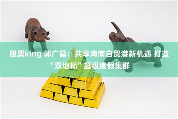 股票king 郭广昌：共享海南自贸港新机遇 打造“双地标”超级度假集群