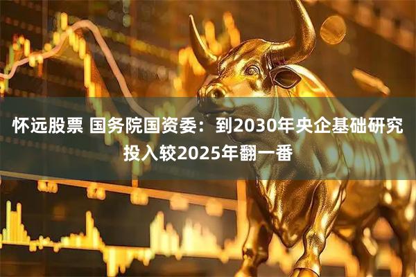 怀远股票 国务院国资委：到2030年央企基础研究投入较2025年翻一番