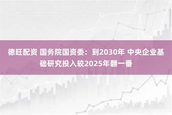 德旺配资 国务院国资委：到2030年 中央企业基础研究投入较2025年翻一番
