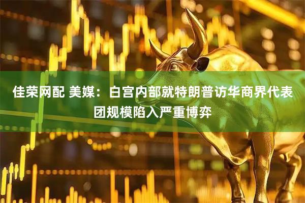 佳荣网配 美媒：白宫内部就特朗普访华商界代表团规模陷入严重博弈